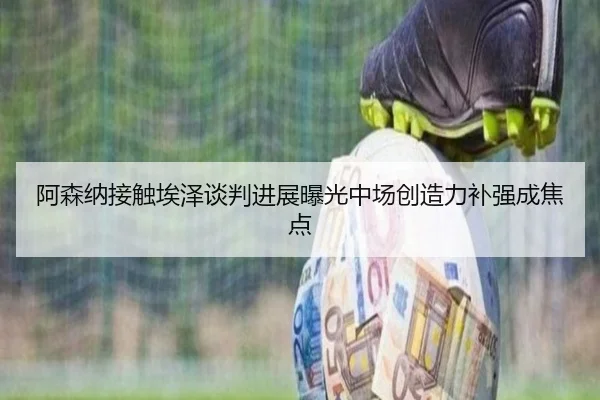 阿森纳接触埃泽谈判进展曝光中场创造力补强成焦点